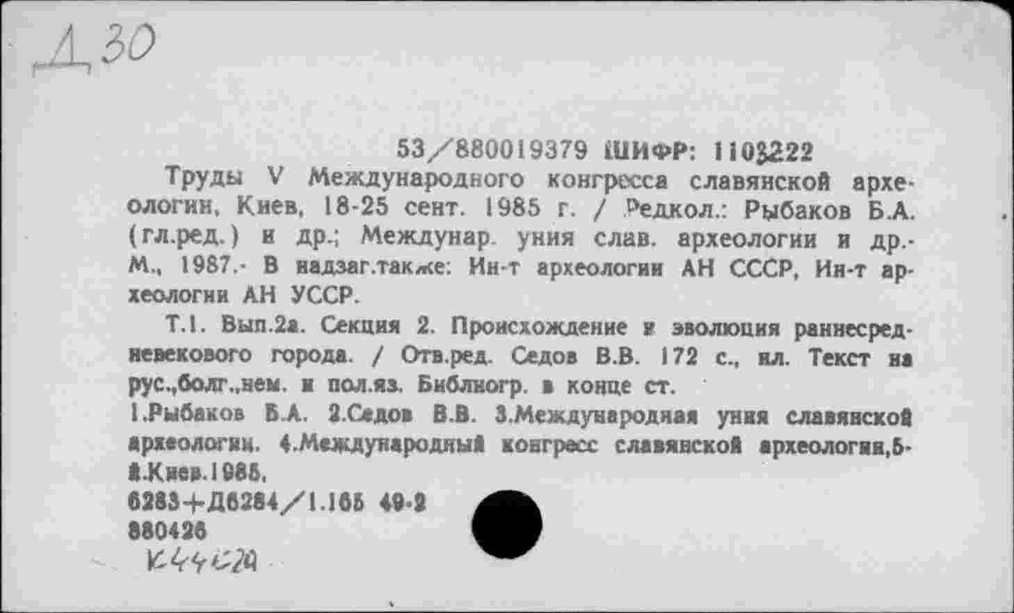 ﻿53/880019379 ШИФР: І І03222
Труды V Международного конгресса славянской археологии, Киев, 18-25 сент. 1985 г. / Редкол.: Рыбаков Б.А. (гл.ред. ) и др.; Междунар. уния слав, археологии и Др.-M., 1987.- В иадзаг .также: Ин-т археологии АН СССР, Ин-т археологии АН УССР.
Т.1. Вып.2а. Секция 2. Происхождение и эволюция раннесредневекового города. / Отв.ред. Седов В.В. 172 с., ил. Текст на рус.,болг.,нем. в пол.яз. Библногр. в конце ст.
I.Рыбаков БА. 2. Се до в В.В. З.Междуиародная уния славянской археологии. 4.Международный конгресс славянской археологии,5-Й.К мен. 1985,
6283+Д6284/1.165 49-2 880426